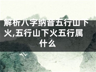 解析八字纳音五行山下火,五行山下火五行属什么