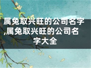 属兔取兴旺的公司名字,属兔取兴旺的公司名字大全