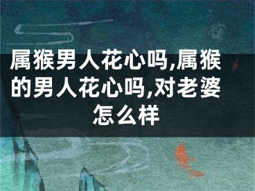 属猴男人花心吗,属猴的男人花心吗,对老婆怎么样