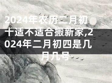 2024年农历二月初十适不适合搬新家,2024年二月初四是几月几号