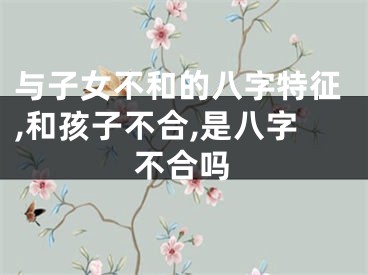 与子女不和的八字特征,和孩子不合,是八字不合吗