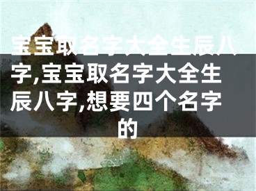 宝宝取名字大全生辰八字,宝宝取名字大全生辰八字,想要四个名字的