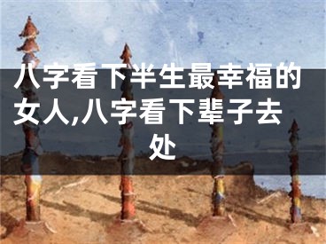 八字看下半生最幸福的女人,八字看下辈子去处