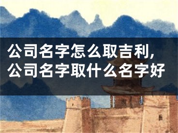 公司名字怎么取吉利,公司名字取什么名字好