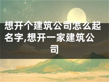 想开个建筑公司怎么起名字,想开一家建筑公司
