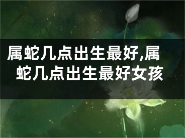 属蛇几点出生最好,属蛇几点出生最好女孩
