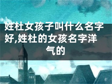 姓杜女孩子叫什么名字好,姓杜的女孩名字洋气的