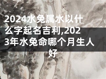 2024水兔属水以什么字起名吉利,2023年水兔命哪个月生人好