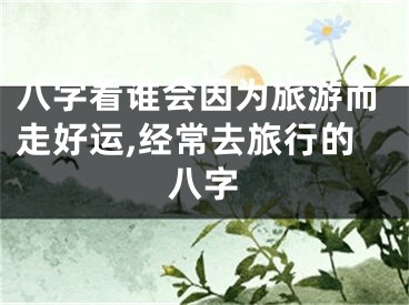 八字看谁会因为旅游而走好运,经常去旅行的八字