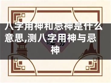 八字用神和忌神是什么意思,测八字用神与忌神