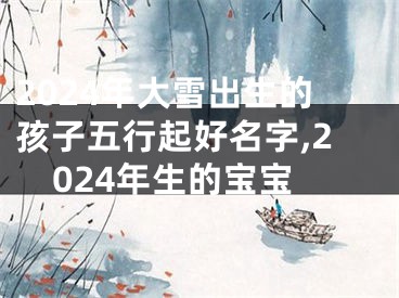 2024年大雪出生的孩子五行起好名字,2024年生的宝宝