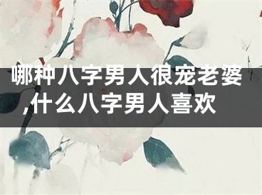 哪种八字男人很宠老婆,什么八字男人喜欢