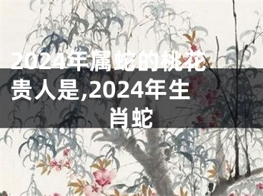 2024年属蛇的桃花贵人是,2024年生肖蛇