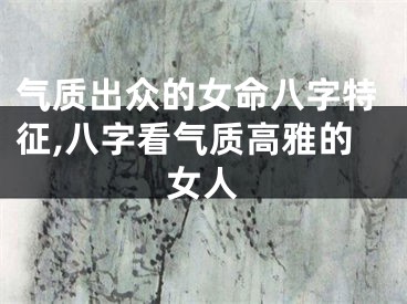 气质出众的女命八字特征,八字看气质高雅的女人