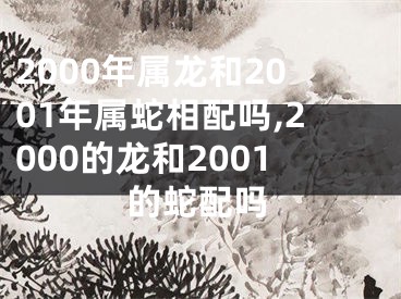 2000年属龙和2001年属蛇相配吗,2000的龙和2001的蛇配吗