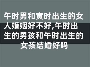 午时男和寅时出生的女人婚姻好不好,午时出生的男孩和午时出生的女孩结婚好吗