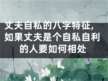 丈夫自私的八字特征,如果丈夫是个自私自利的人要如何相处