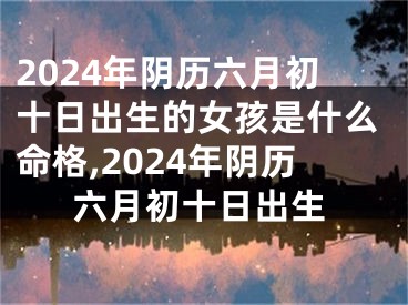 2024年阴历六月初十日出生的女孩是什么命格,2024年阴历六月初十日出生