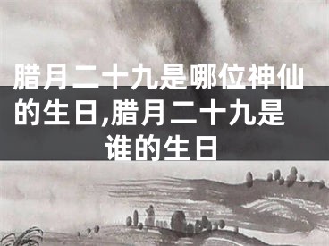 腊月二十九是哪位神仙的生日,腊月二十九是谁的生日