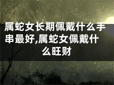 属蛇女长期佩戴什么手串最好,属蛇女佩戴什么旺财