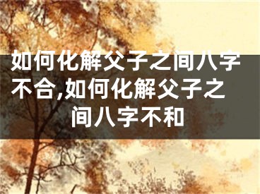 如何化解父子之间八字不合,如何化解父子之间八字不和