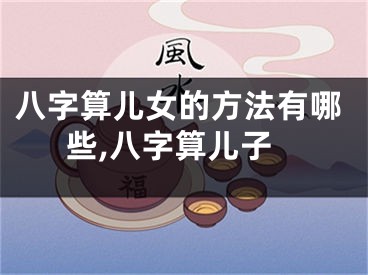 八字算儿女的方法有哪些,八字算儿子