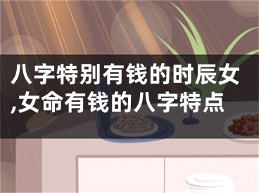 八字特别有钱的时辰女,女命有钱的八字特点