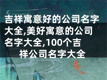 吉祥寓意好的公司名字大全,美好寓意的公司名字大全,100个吉祥公司名字大全