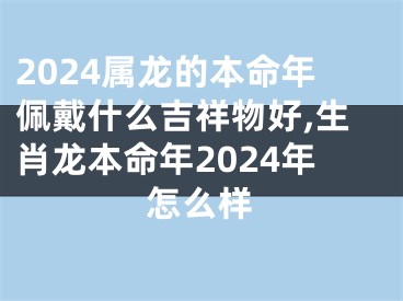 2024属龙的本命年佩戴什么吉祥物好,生肖龙本命年2024年怎么样