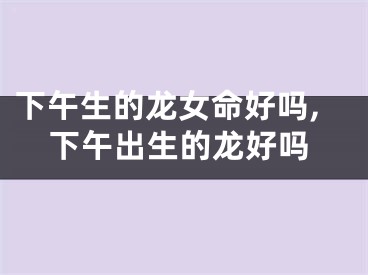 下午生的龙女命好吗,下午出生的龙好吗