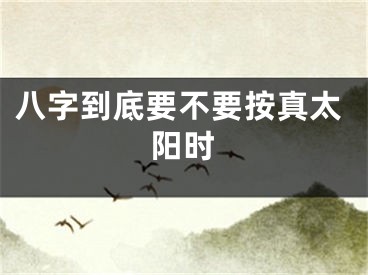 八字到底要不要按真太阳时