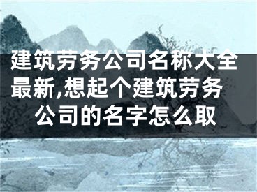 建筑劳务公司名称大全最新,想起个建筑劳务公司的名字怎么取