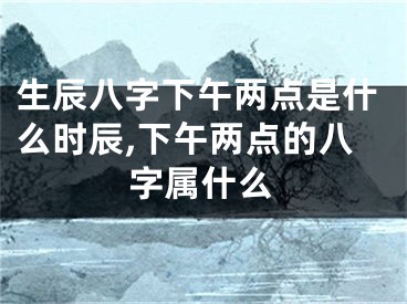 生辰八字下午两点是什么时辰,下午两点的八字属什么