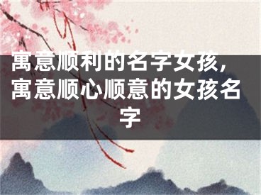 寓意顺利的名字女孩,寓意顺心顺意的女孩名字