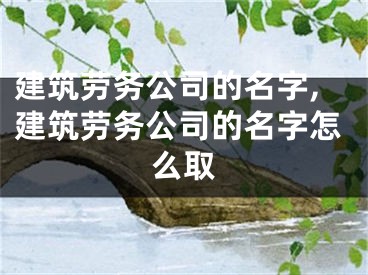 建筑劳务公司的名字,建筑劳务公司的名字怎么取