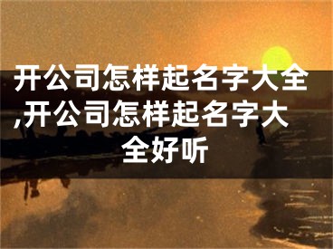 开公司怎样起名字大全,开公司怎样起名字大全好听