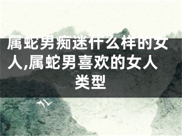 属蛇男痴迷什么样的女人,属蛇男喜欢的女人类型