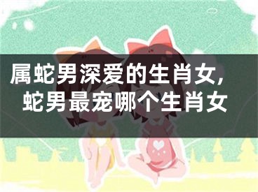 属蛇男深爱的生肖女,蛇男最宠哪个生肖女