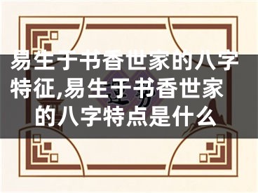 易生于书香世家的八字特征,易生于书香世家的八字特点是什么