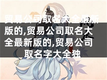 贸易公司取名大全最新版的,贸易公司取名大全最新版的,贸易公司取名字大全独
