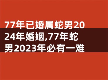77年已婚属蛇男2024年婚姻,77年蛇男2023年必有一难