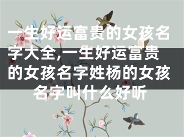 一生好运富贵的女孩名字大全,一生好运富贵的女孩名字姓杨的女孩名字叫什么好听