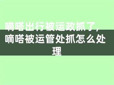嘀嗒出行被运政抓了,嘀嗒被运管处抓怎么处理