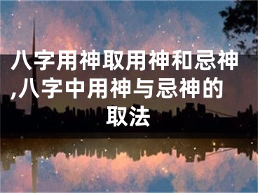 八字用神取用神和忌神,八字中用神与忌神的取法