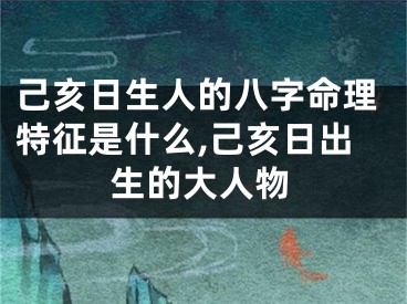 己亥日生人的八字命理特征是什么,己亥日出生的大人物