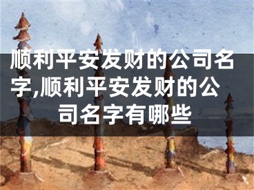顺利平安发财的公司名字,顺利平安发财的公司名字有哪些