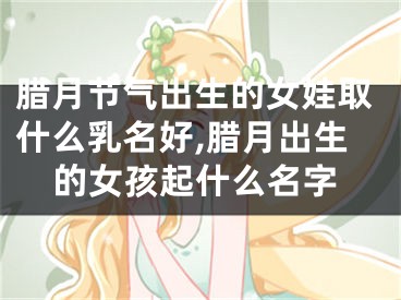 腊月节气出生的女娃取什么乳名好,腊月出生的女孩起什么名字