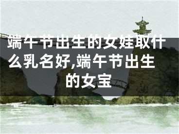 端午节出生的女娃取什么乳名好,端午节出生的女宝
