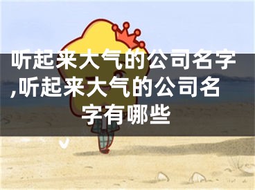 听起来大气的公司名字,听起来大气的公司名字有哪些