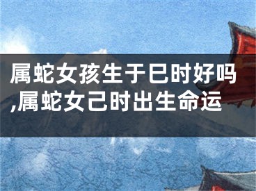 属蛇女孩生于巳时好吗,属蛇女己时出生命运